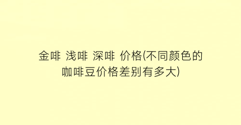金啡 浅啡 深啡 价格(不同颜色的咖啡豆价格差别有多大)